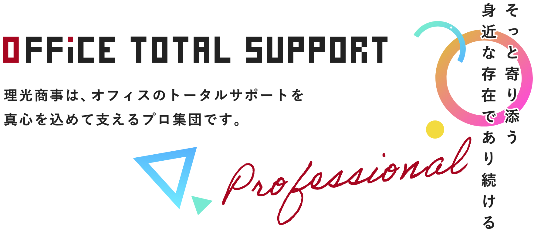 Office Total Support Professional 理光商事は、オフィスのトータルサポートを真心を込めて支えるプロ集団です。そっと寄り添う身近な存在であり続ける